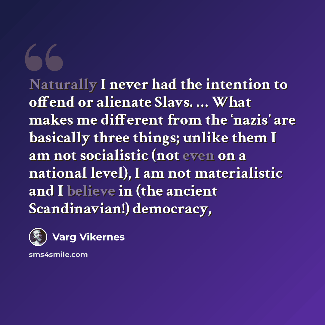 “Naturally I never had the intention to offend or alienate Slavs. … What makes me different from the ‘nazis’ are basically three things; unlike them I am not socialistic (not even on a national level), I am not materialistic and I believe in (the ancient Scandinavian!) democracy,” quote by Varg Vikernes