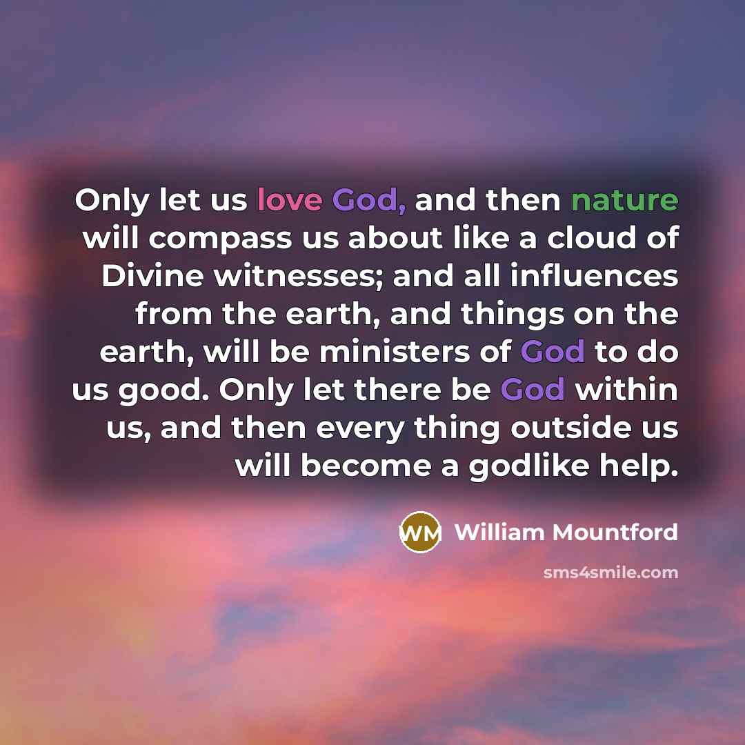 “Only let us love God, and then nature will compass us about like a cloud of Divine witnesses; and all influences from the earth, and things on the earth, will be ministers of God to do us good. Only let there be God within us, and then every thing outside us will become a godlike help.” quote by William Mountford