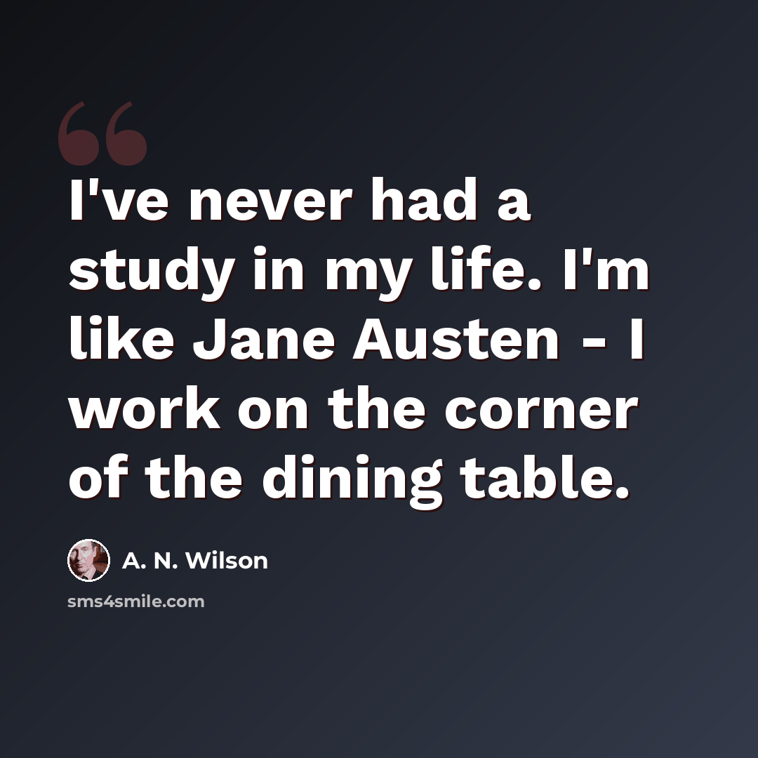 “I've never had a study in my life. I'm like Jane Austen - I work on the corner of the dining table.” quote by A. N. Wilson