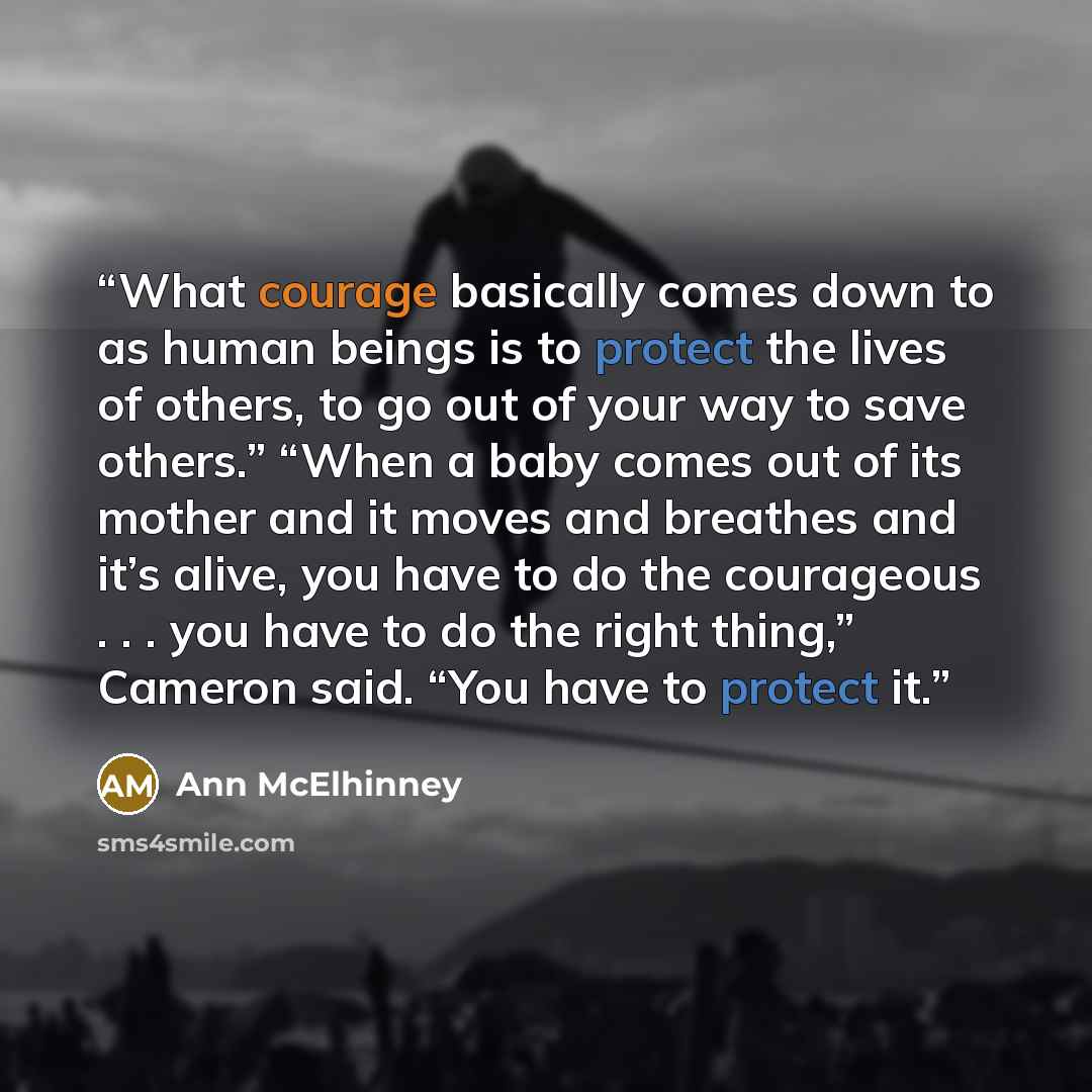 “What courage basically comes down to as human beings is to protect the lives of others, to go out of your way to save others.” “When a baby comes out of its mother and it moves and breathes and it’s alive, you have to do the courageous . . . you have to do the right thing,” Cameron said. “You have…” quote by Ann McElhinney
