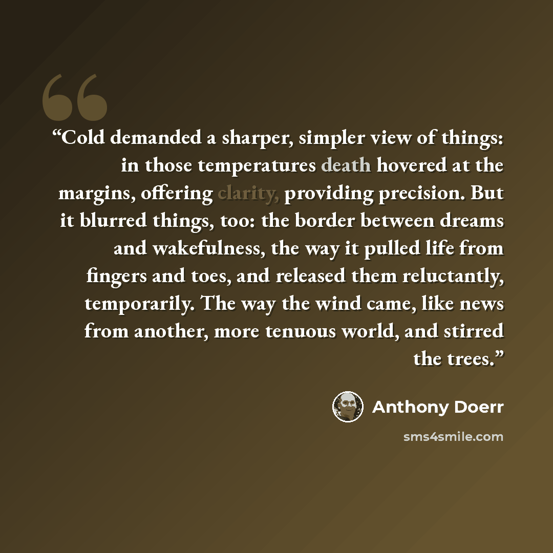 “Cold demanded a sharper, simpler view of things: in those temperatures death hovered at the margins, offering clarity, providing precision. But it blurred things, too: the border between dreams and wakefulness, the way it pulled life from fingers and toes, and released them reluctantly…” quote by Anthony Doerr
