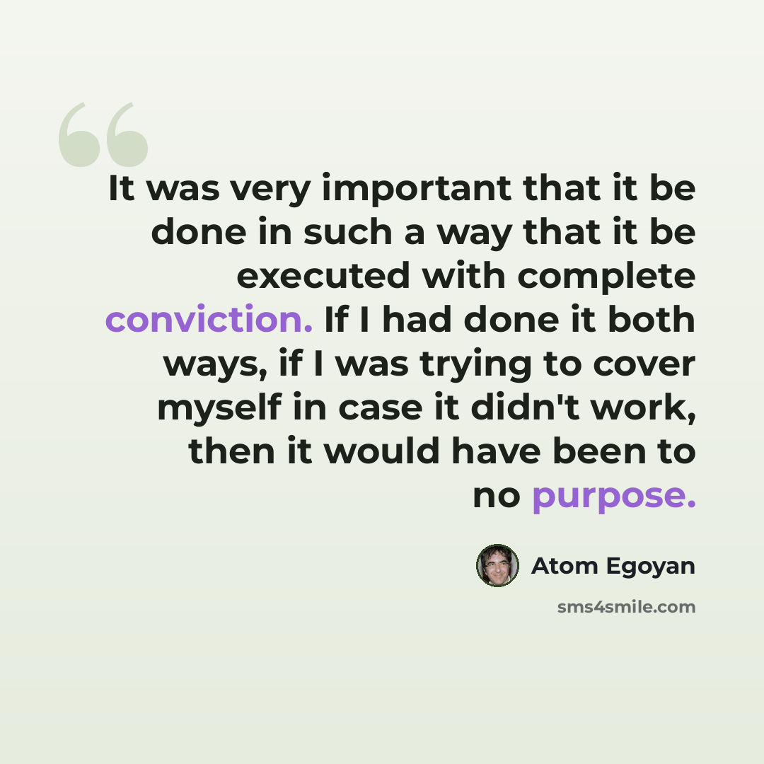 “It was very important that it be done in such a way that it be executed with complete conviction. If I had done it both ways, if I was trying to cover myself in case it didn't work, then it would have been to no purpose.” quote by Atom Egoyan