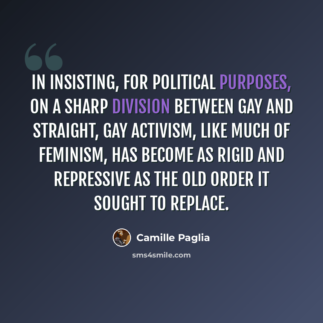 “In insisting, for political purposes, on a sharp division between gay and straight, gay activism, like much of feminism, has become as rigid and repressive as the old order it sought to replace.” quote by Camille Paglia