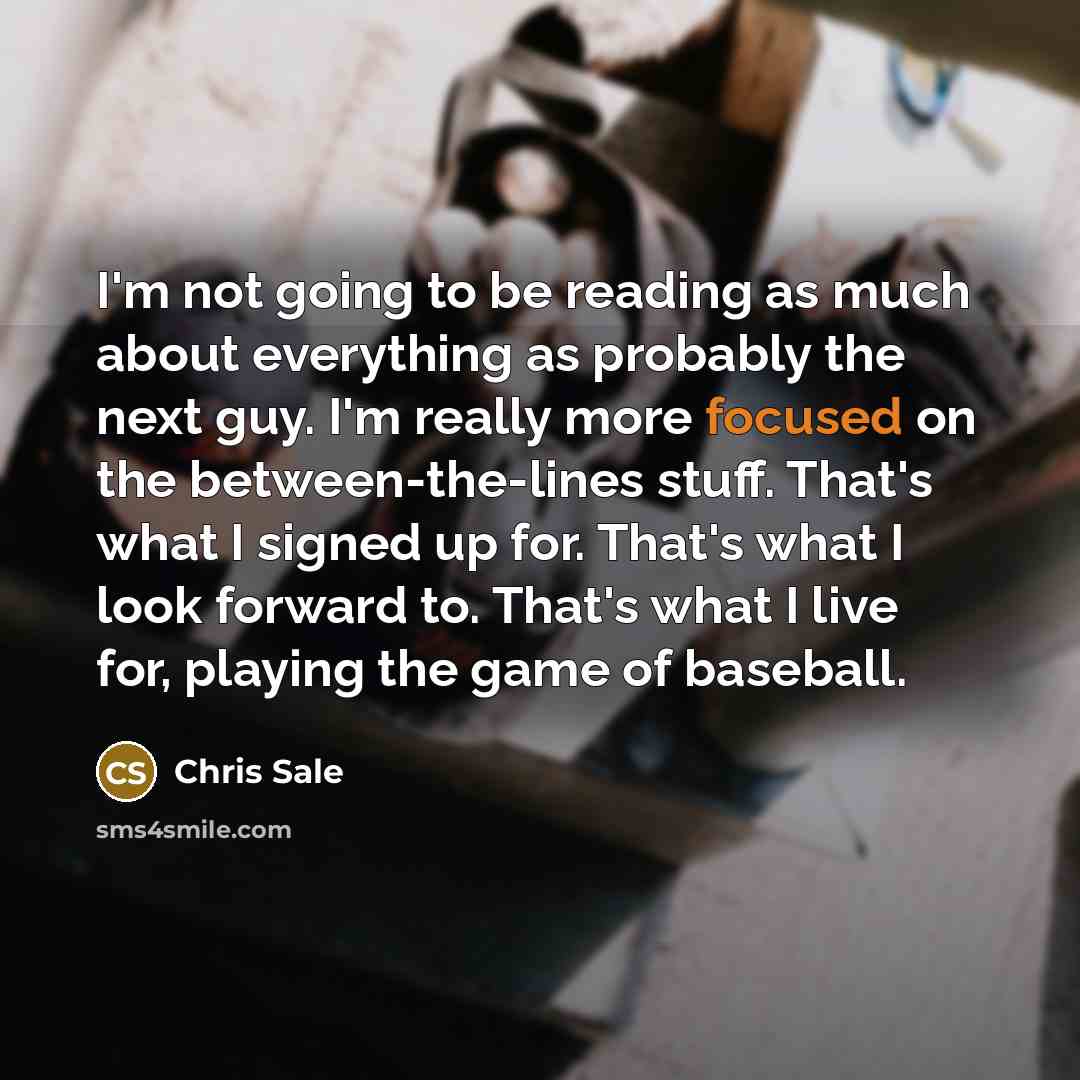 “I'm not going to be reading as much about everything as probably the next guy. I'm really more focused on the between-the-lines stuff. That's what I signed up for. That's what I look forward to. That's what I live for, playing the game of baseball.” quote by Chris Sale