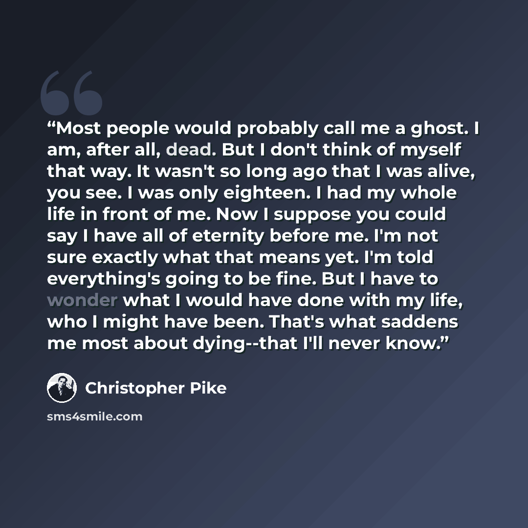 “Most people would probably call me a ghost. I am, after all, dead. But I don't think of myself that way. It wasn't so long ago that I was alive, you see. I was only eighteen. I had my whole life in front of me. Now I suppose you could say I have all of eternity before me. I'm not sure exactly what…” quote by Christopher Pike