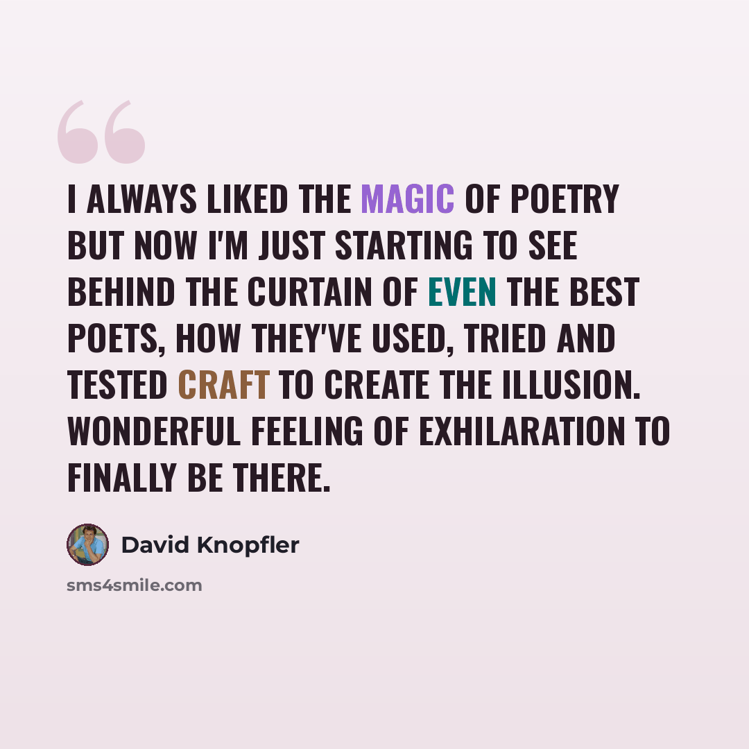 “I always liked the magic of poetry but now I'm just starting to see behind the curtain of even the best poets, how they've used, tried and tested craft to create the illusion. Wonderful feeling of exhilaration to finally be there.” quote by David Knopfler