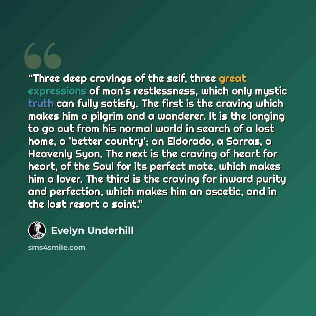 “Three deep cravings of the self, three great expressions of man's restlessness, which only mystic truth can fully satisfy. The first is the craving which makes him a pilgrim and a wanderer. It is the longing to go out from his normal world in search of a lost home, a 'better country'; an Eldorado…” quote by Evelyn Underhill