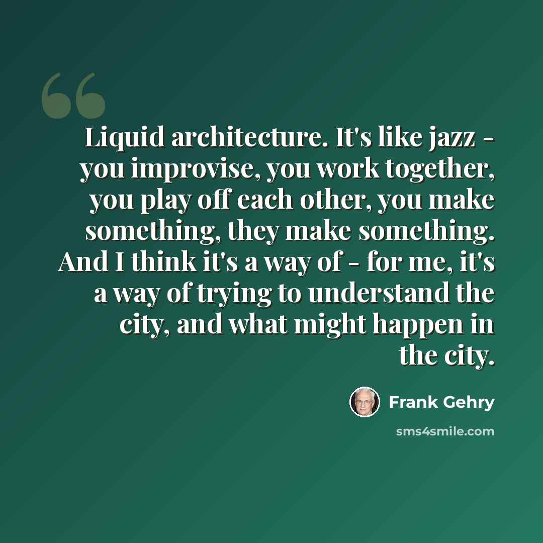 “Liquid architecture. It's like jazz - you improvise, you work together, you play off each other, you make something, they make something. And I think it's a way of - for me, it's a way of trying to understand the city, and what might happen in the city.” quote by Frank Gehry