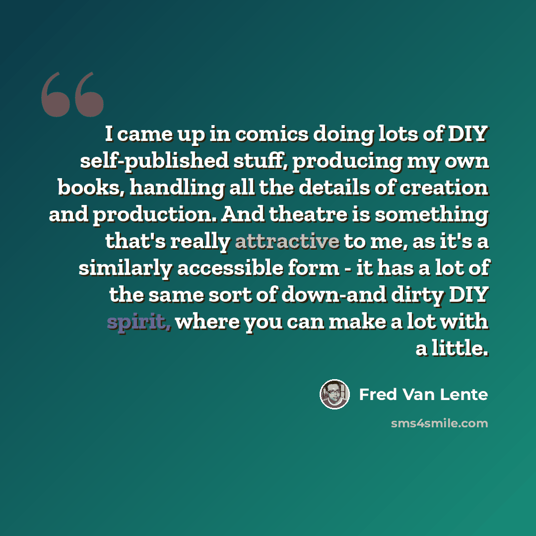 “I came up in comics doing lots of DIY self-published stuff, producing my own books, handling all the details of creation and production. And theatre is something that's really attractive to me, as it's a similarly accessible form - it has a lot of the same sort of down-and dirty DIY spirit, where…” quote by Fred Van Lente