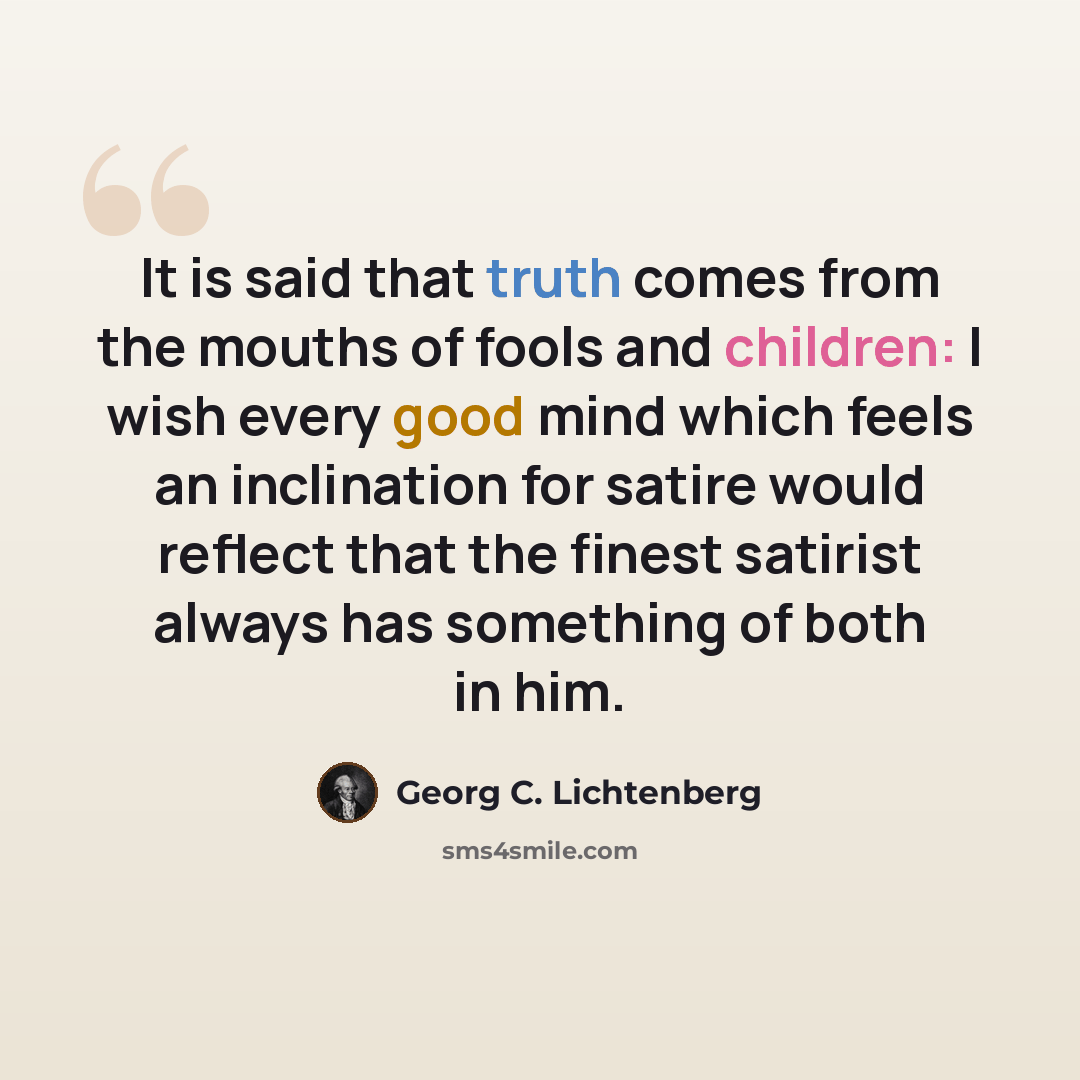 “It is said that truth comes from the mouths of fools and children: I wish every good mind which feels an inclination for satire would reflect that the finest satirist always has something of both in him.” quote by Georg C. Lichtenberg