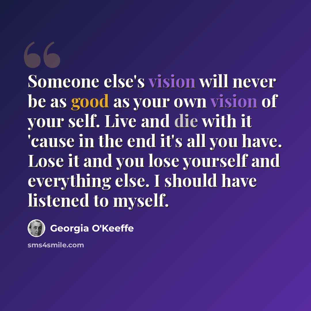 “Someone else's vision will never be as good as your own vision of your self. Live and die with it 'cause in the end it's all you have. Lose it and you lose yourself and everything else. I should have listened to myself.” quote by Georgia O'Keeffe