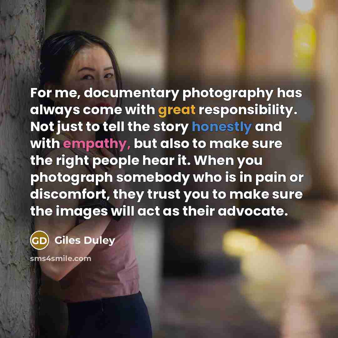 “For me, documentary photography has always come with great responsibility. Not just to tell the story honestly and with empathy, but also to make sure the right people hear it. When you photograph somebody who is in pain or discomfort, they trust you to make sure the images will act as their…” quote by Giles Duley