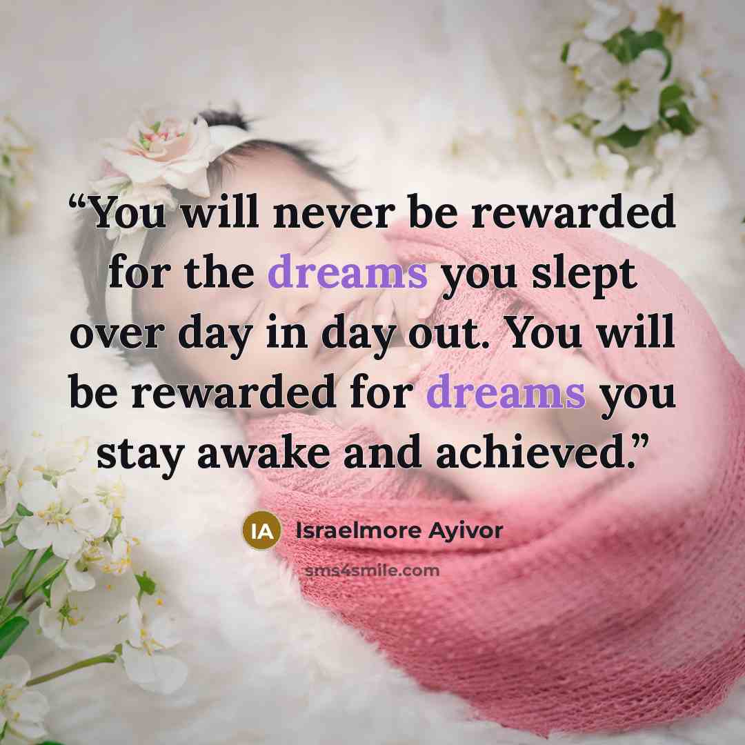 “You will never be rewarded for the dreams you slept over day in day out. You will be rewarded for dreams you stay awake and achieved.” quote by Israelmore Ayivor
