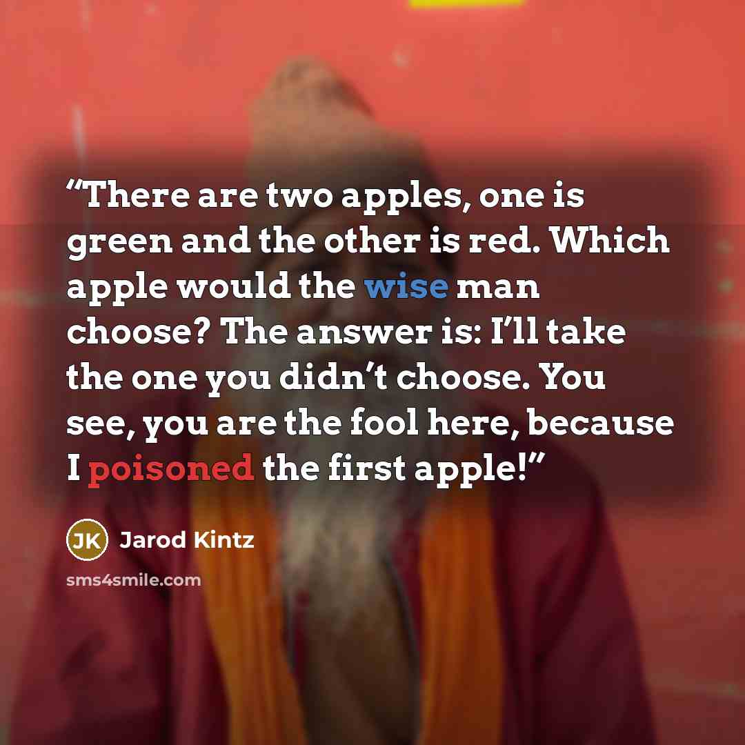 “There are two apples, one is green and the other is red. Which apple would the wise man choose? The answer is: I’ll take the one you didn’t choose. You see, you are the fool here, because I poisoned the first apple!” quote by Jarod Kintz