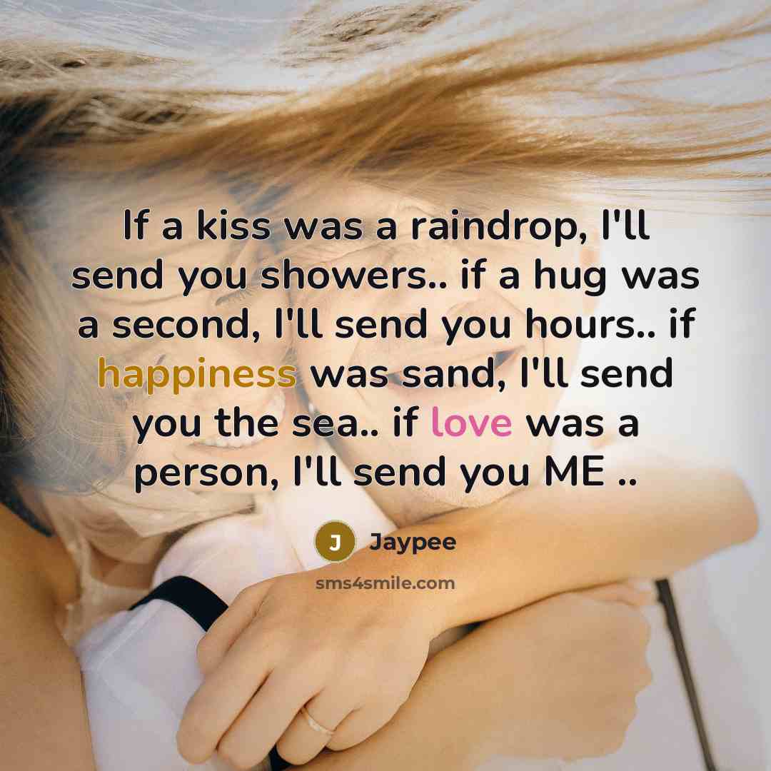“If a kiss was a raindrop, I'll send you showers.. if a hug was a second, I'll send you hours.. if happiness was sand, I'll send you the sea.. if love was a person, I'll send you ME ..” quote by Jaypee