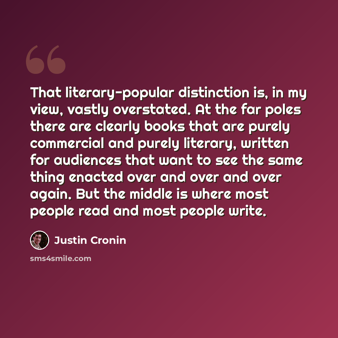 “That literary-popular distinction is, in my view, vastly overstated. At the far poles there are clearly books that are purely commercial and purely literary, written for audiences that want to see the same thing enacted over and over and over again. But the middle is where most people read and…” quote by Justin Cronin