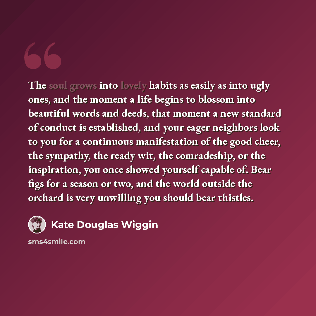 “The soul grows into lovely habits as easily as into ugly ones, and the moment a life begins to blossom into beautiful words and deeds, that moment a new standard of conduct is established, and your eager neighbors look to you for a continuous manifestation of the good cheer, the sympathy, the…” quote by Kate Douglas Wiggin