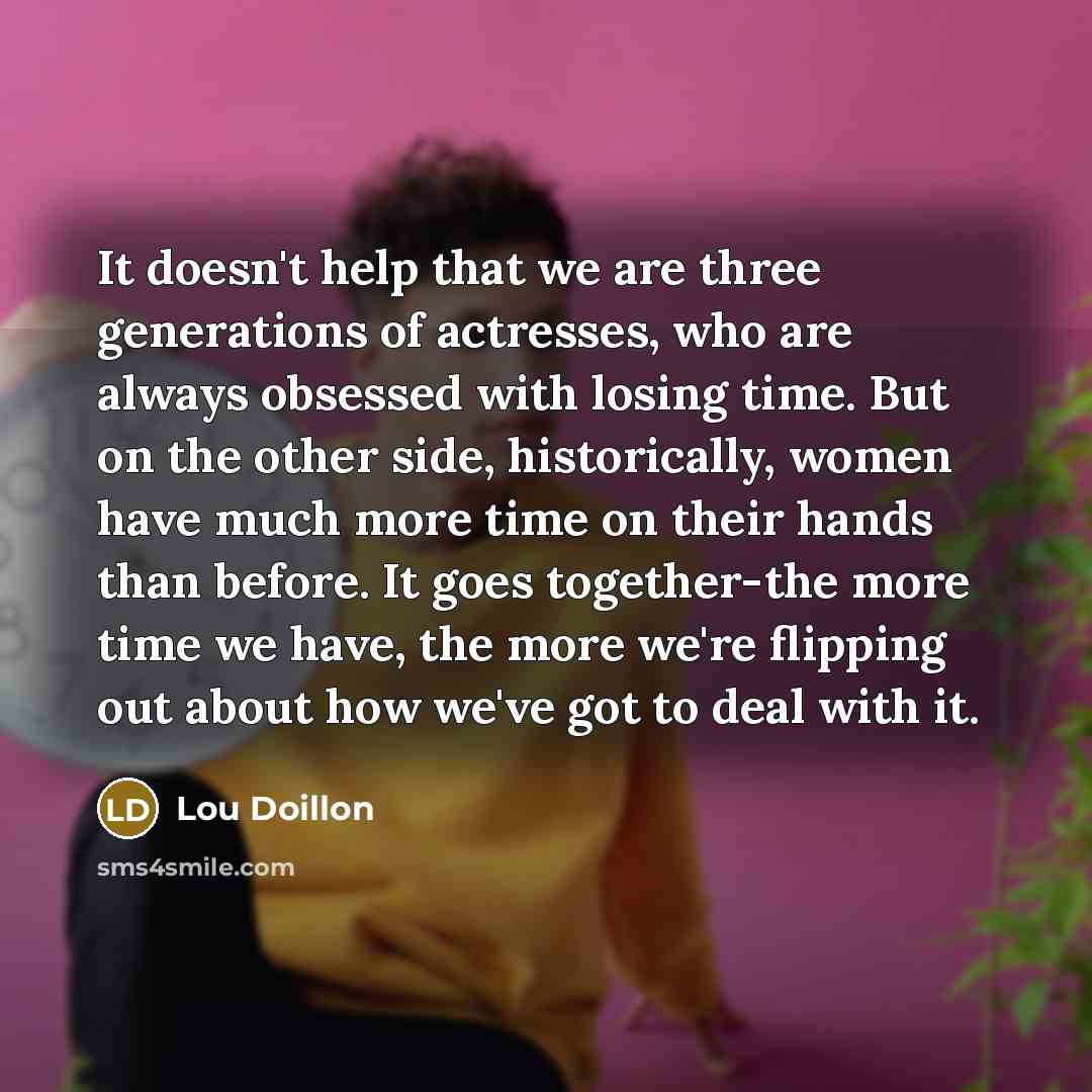 “It doesn't help that we are three generations of actresses, who are always obsessed with losing time. But on the other side, historically, women have much more time on their hands than before. It goes together-the more time we have, the more we're flipping out about how we've got to deal with it.” quote by Lou Doillon