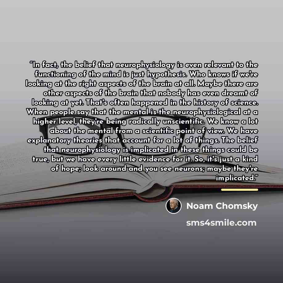 “In fact, the belief that neurophysiology is even relevant to the functioning of the mind is just hypothesis. Who knows if we're looking at the right aspects of the brain at all. Maybe there are other aspects of the brain that nobody has even dreamt of looking at yet. That's often happened in the…” quote by Noam Chomsky