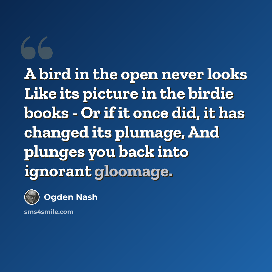“A bird in the open never looks Like its picture in the birdie books - Or if it once did, it has changed its plumage, And plunges you back into ignorant gloomage.” quote by Ogden Nash