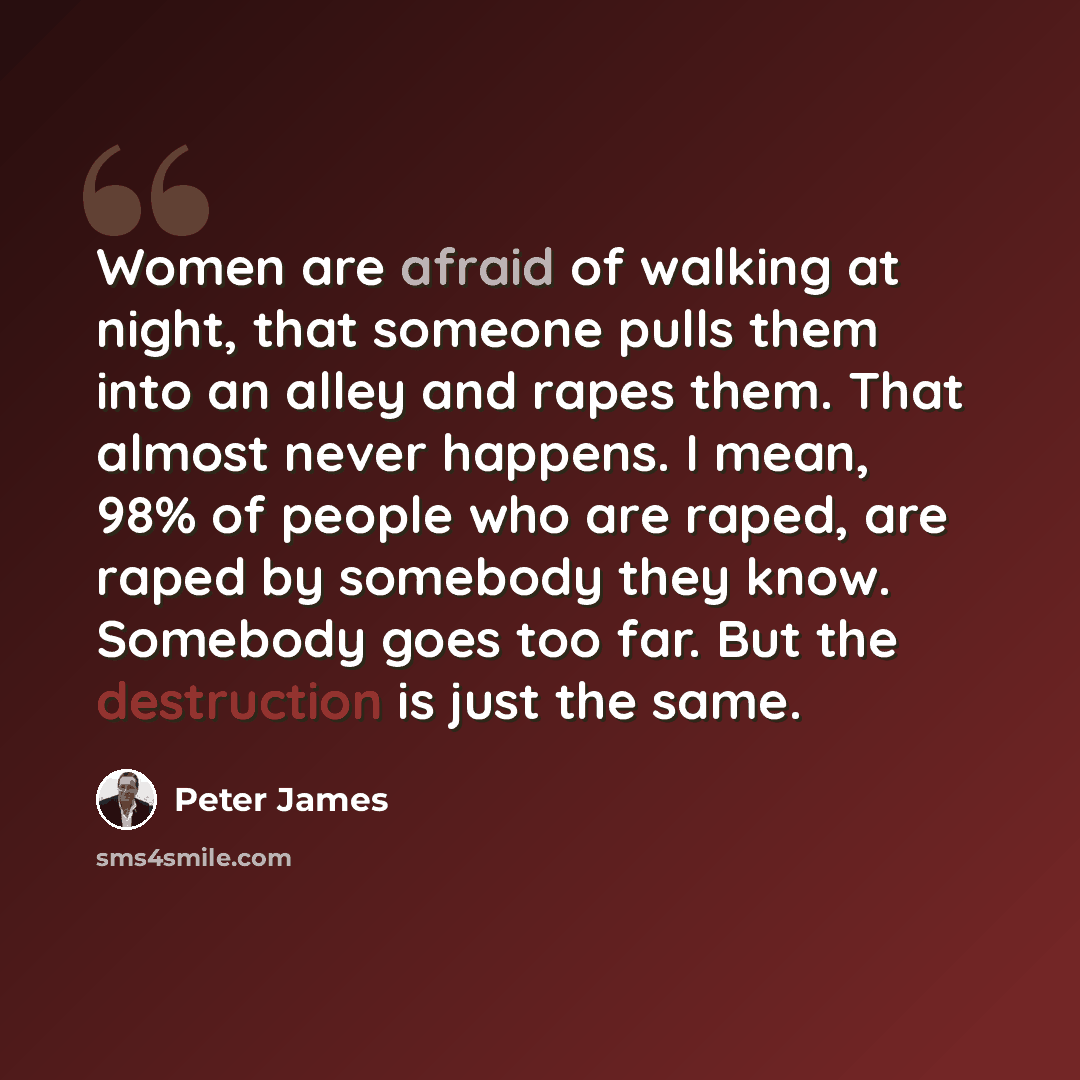 “Women are afraid of walking at night, that someone pulls them into an alley and rapes them. That almost never happens. I mean, 98% of people who are raped, are raped by somebody they know. Somebody goes too far. But the destruction is just the same.” quote by Peter James