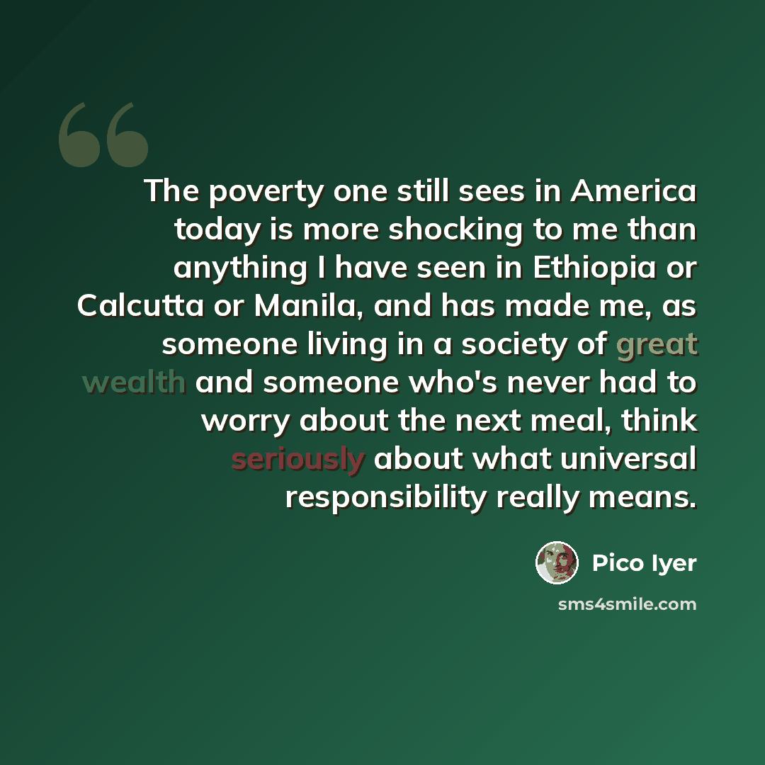 “The poverty one still sees in America today is more shocking to me than anything I have seen in Ethiopia or Calcutta or Manila, and has made me, as someone living in a society of great wealth and someone who's never had to worry about the next meal, think seriously about what universal…” quote by Pico Iyer