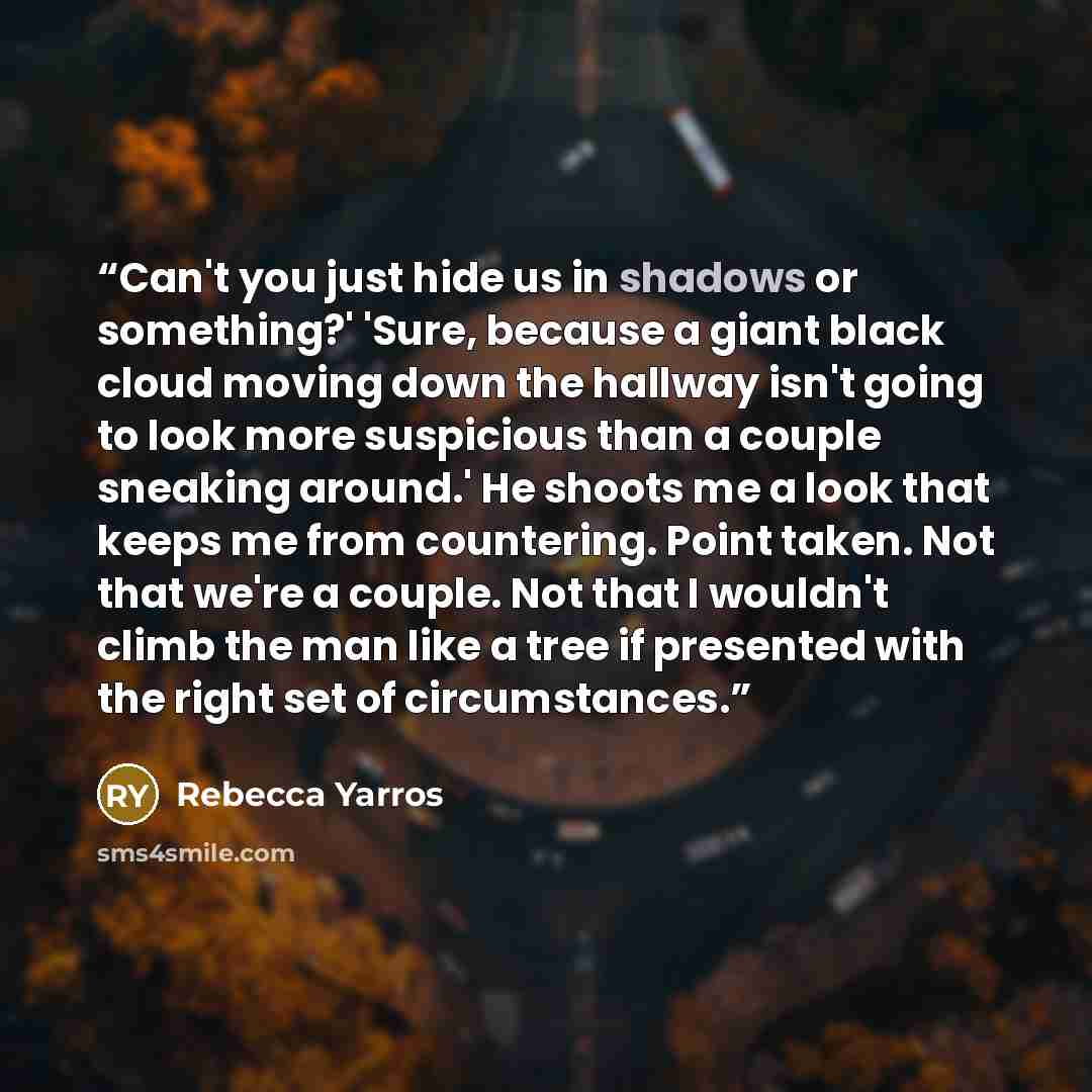 “Can't you just hide us in shadows or something?' 'Sure, because a giant black cloud moving down the hallway isn't going to look more suspicious than a couple sneaking around.' He shoots me a look that keeps me from countering. Point taken. Not that we're a couple. Not that I wouldn't climb the man…” quote by Rebecca Yarros