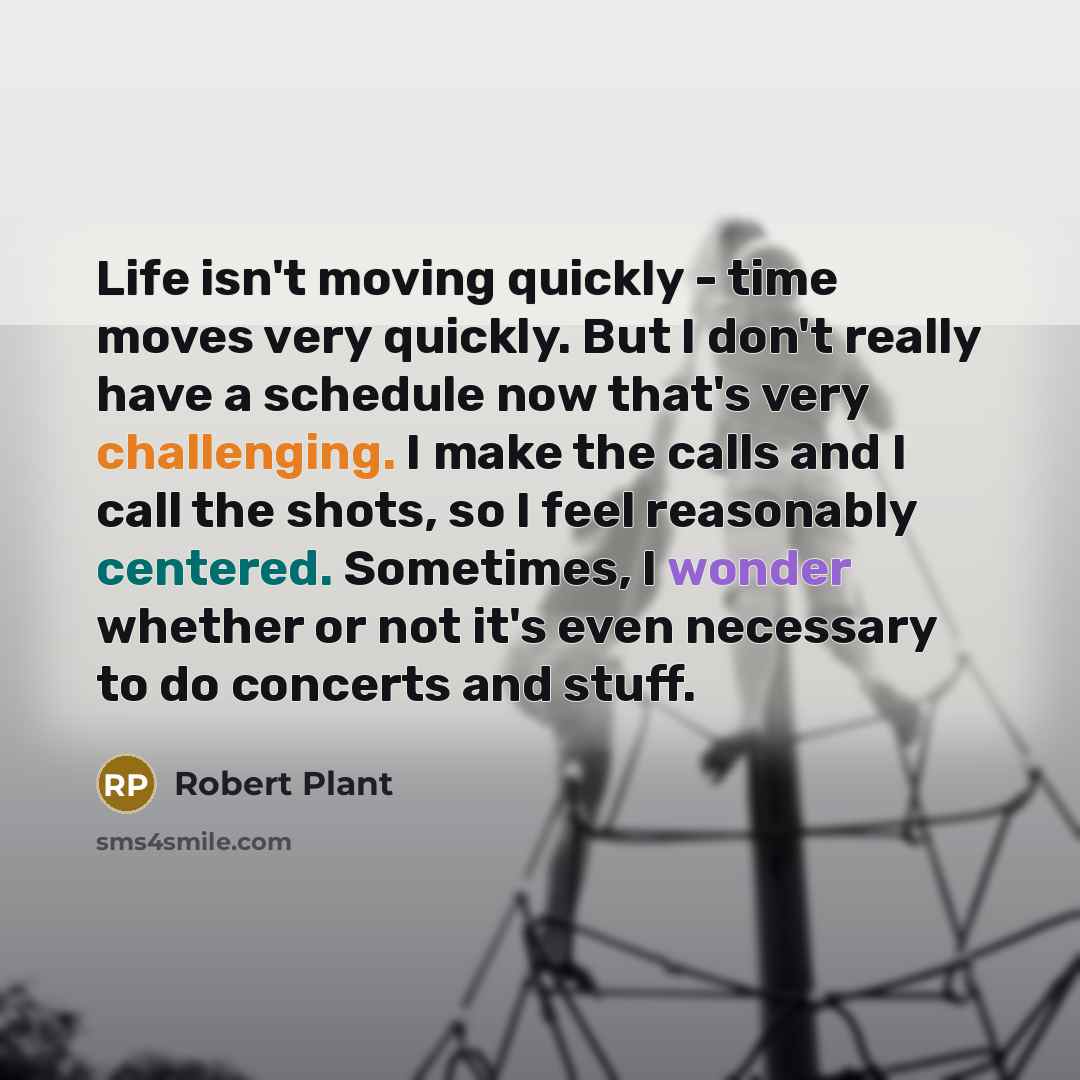 “Life isn't moving quickly - time moves very quickly. But I don't really have a schedule now that's very challenging. I make the calls and I call the shots, so I feel reasonably centered. Sometimes, I wonder whether or not it's even necessary to do concerts and stuff.” quote by Robert Plant