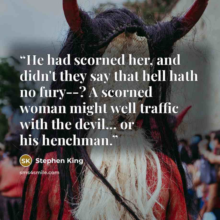 “He had scorned her, and didn't they say that hell hath no fury--? A scorned woman might well traffic with the devil... or his henchman.” quote by Stephen King