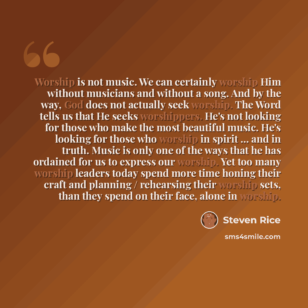 “Worship is not music. We can certainly worship Him without musicians and without a song. And by the way, God does not actually seek worship. The Word tells us that He seeks worshippers. He's not looking for those who make the most beautiful music. He's looking for those who worship in spirit…” quote by Steven Rice