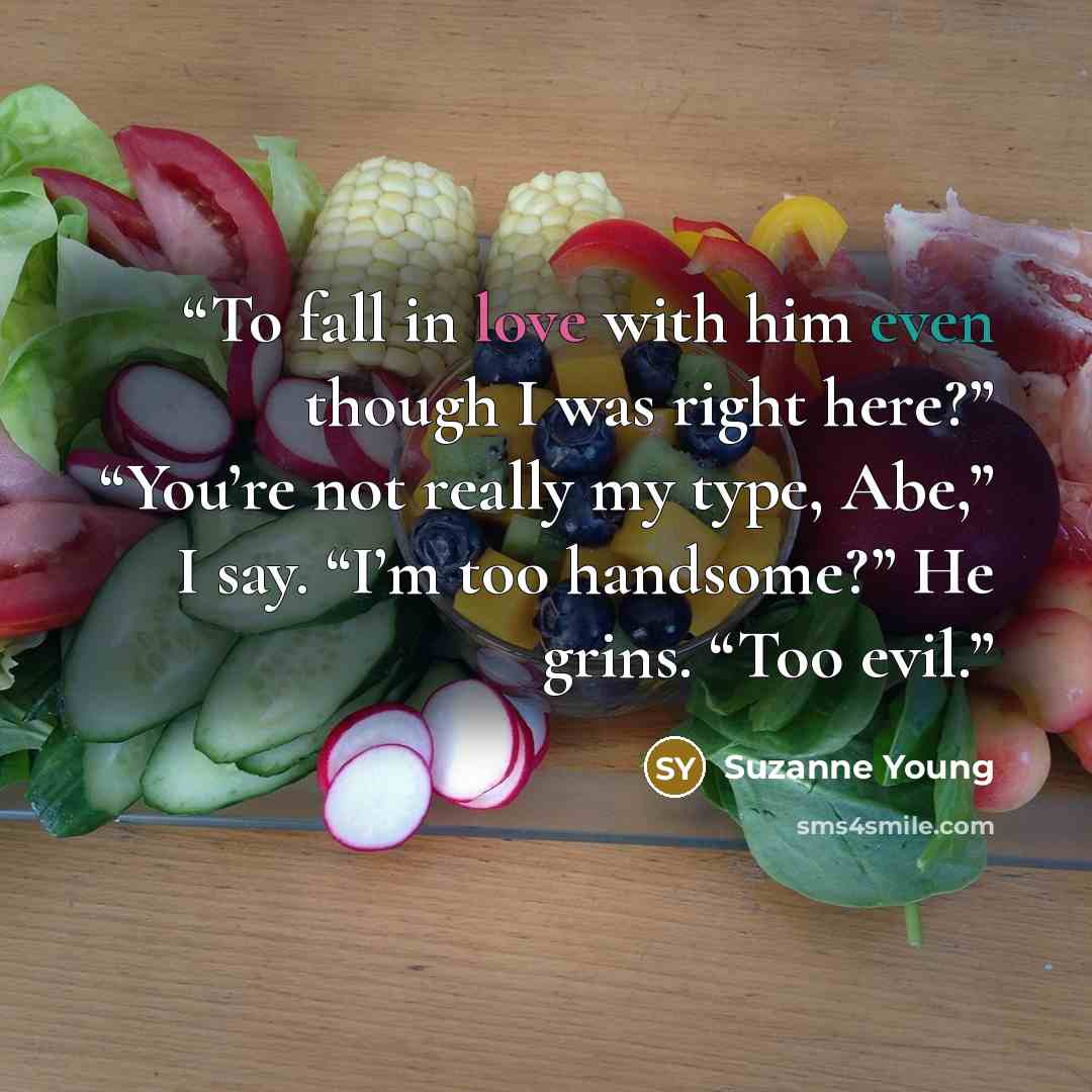 “To fall in love with him even though I was right here?” “You’re not really my type, Abe,” I say. “I’m too handsome?” He grins. “Too evil.” quote by Suzanne Young