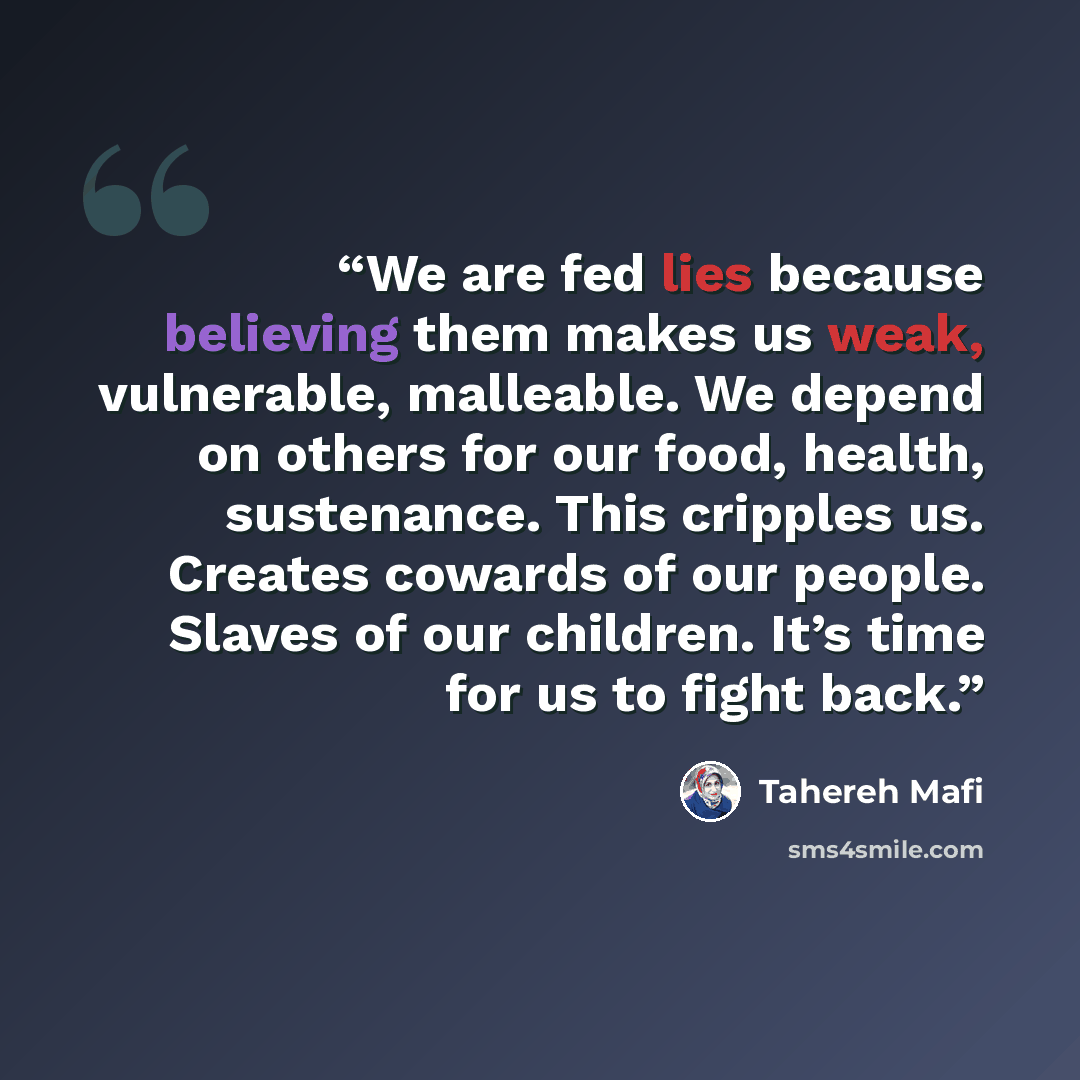“We are fed lies because believing them makes us weak, vulnerable, malleable. We depend on others for our food, health, sustenance. This cripples us. Creates cowards of our people. Slaves of our children. It’s time for us to fight back.” quote by Tahereh Mafi