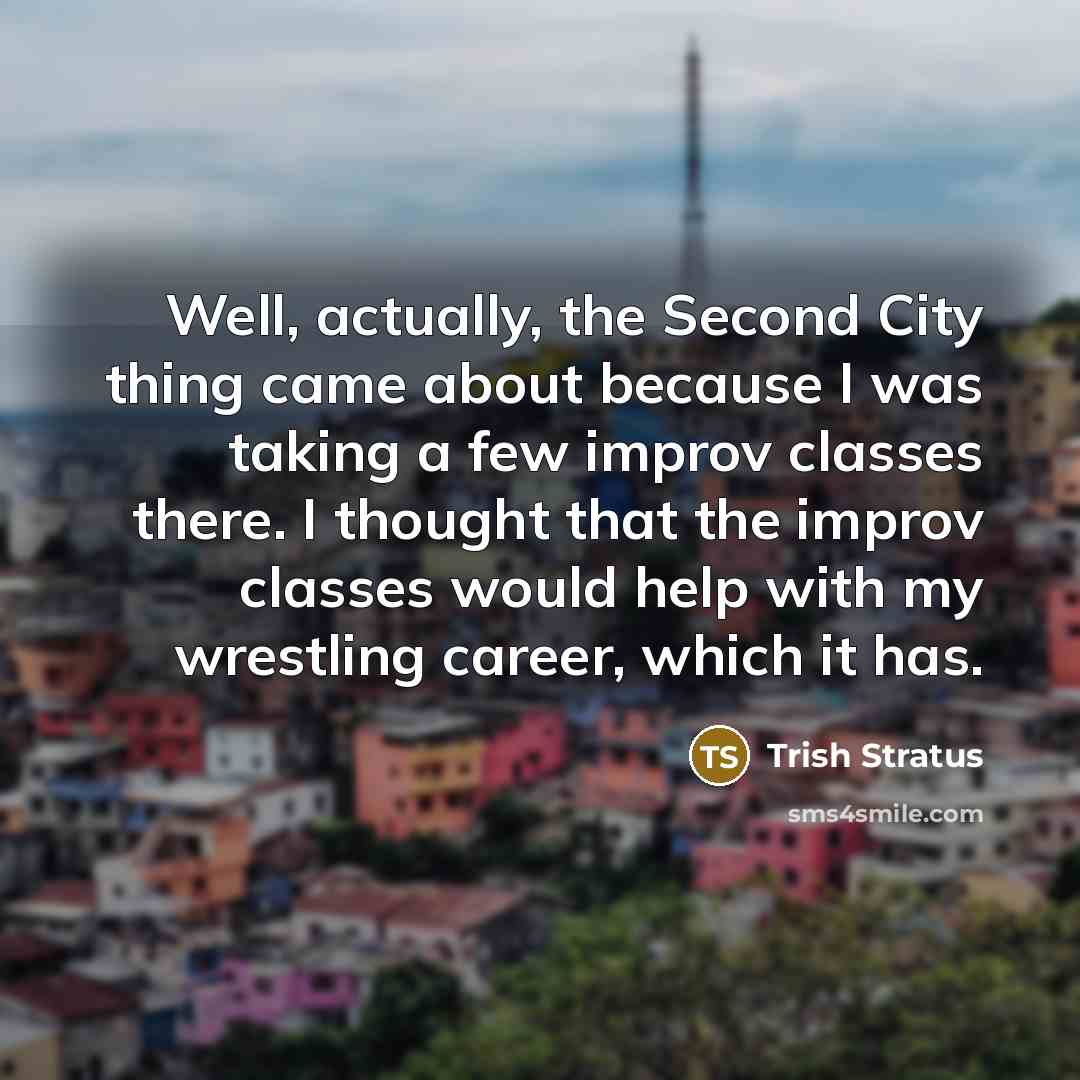 “Well, actually, the Second City thing came about because I was taking a few improv classes there. I thought that the improv classes would help with my wrestling career, which it has.” quote by Trish Stratus