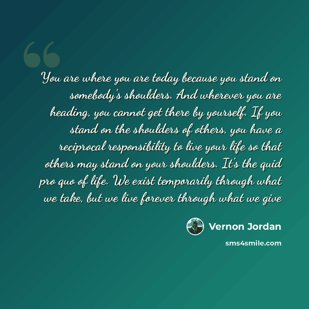 “You are where you are today because you stand on somebody's shoulders. And wherever you are heading, you cannot get there by yourself. If you stand on the shoulders of others, you have a reciprocal responsibility to live your life so that others may stand on your shoulders. It's the quid pro quo…” quote by Vernon Jordan