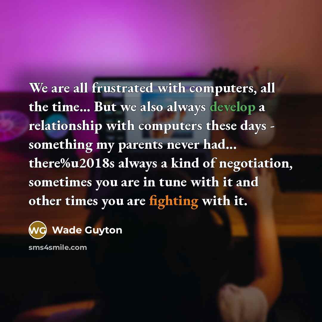 “We are all frustrated with computers, all the time... But we also always develop a relationship with computers these days - something my parents never had... there%u2018s always a kind of negotiation, sometimes you are in tune with it and other times you are fighting with it.” quote by Wade Guyton