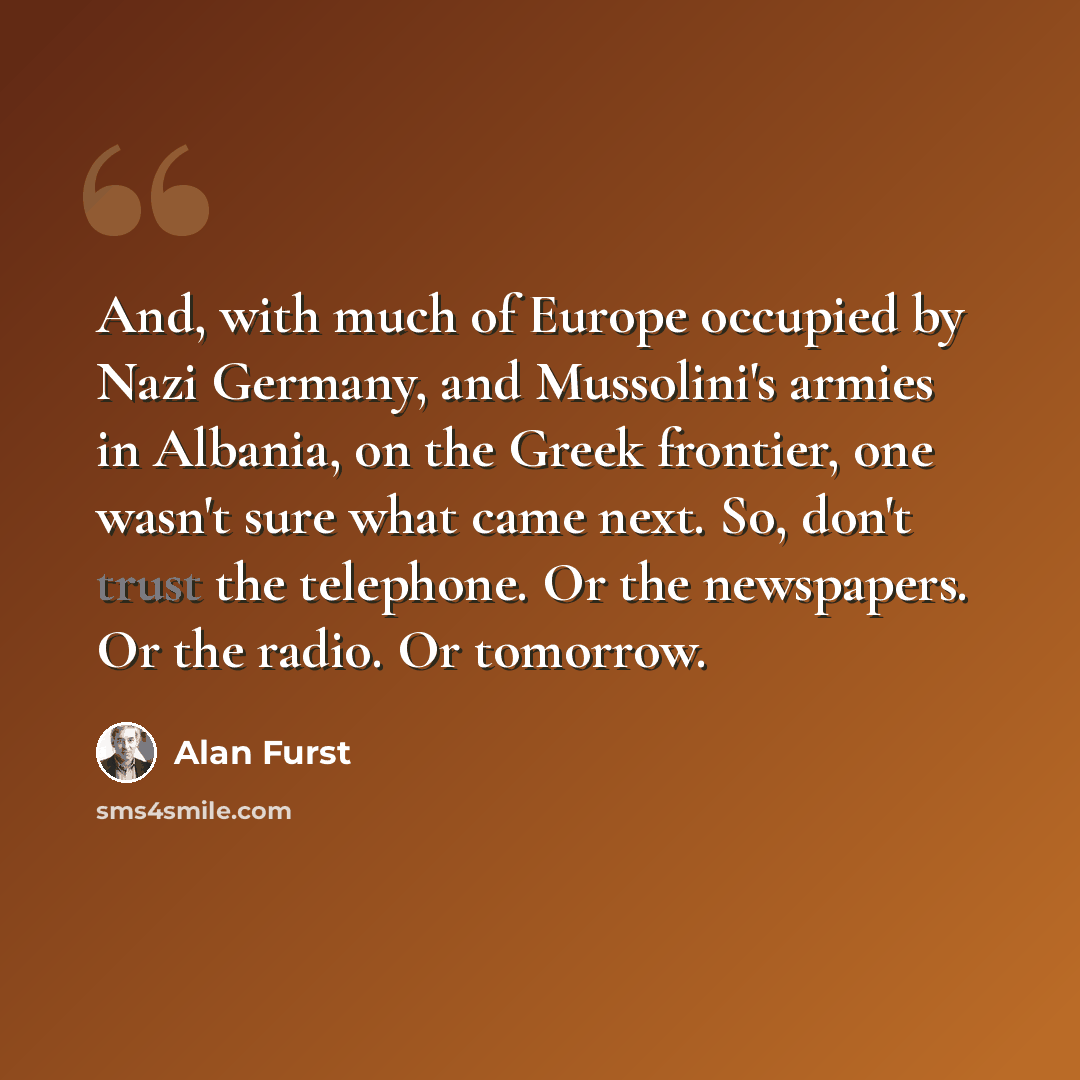 “And, with much of Europe occupied by Nazi Germany, and Mussolini's armies in Albania, on the Greek frontier, one wasn't sure what came next. So, don't trust the telephone. Or the newspapers. Or the radio. Or tomorrow.” quote by Alan Furst