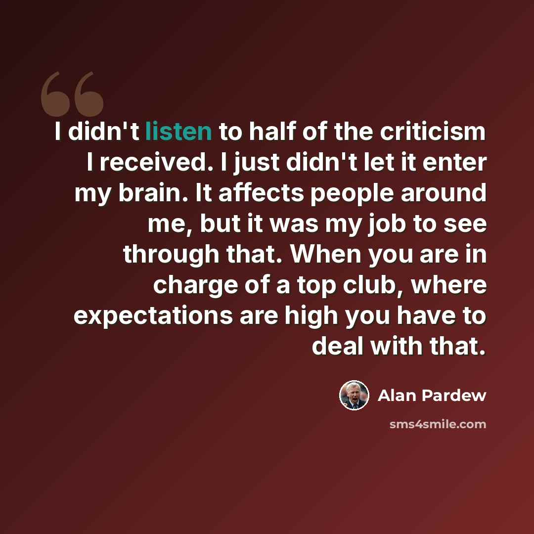 “I didn't listen to half of the criticism I received. I just didn't let it enter my brain. It affects people around me, but it was my job to see through that. When you are in charge of a top club, where expectations are high you have to deal with that.” quote by Alan Pardew