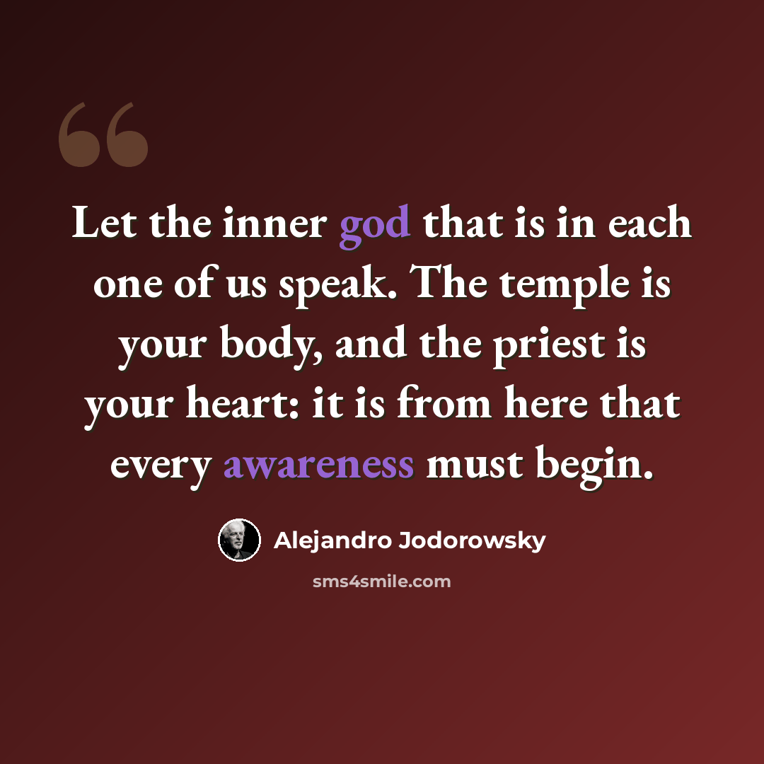 “Let the inner god that is in each one of us speak. The temple is your body, and the priest is your heart: it is from here that every awareness must begin.” quote by Alejandro Jodorowsky