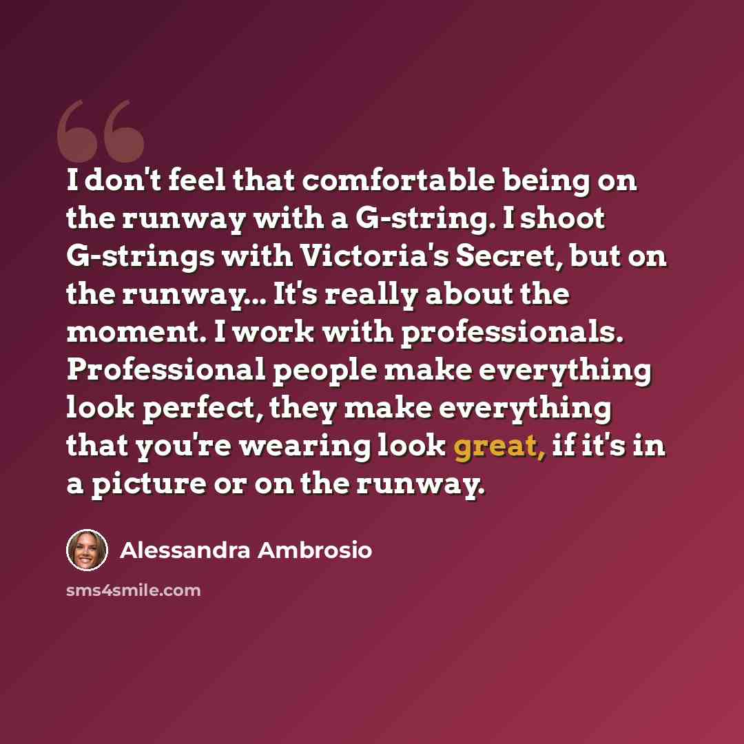 “I don't feel that comfortable being on the runway with a G-string. I shoot G-strings with Victoria's Secret, but on the runway... It's really about the moment. I work with professionals. Professional people make everything look perfect, they make everything that you're wearing look great, if it's…” quote by Alessandra Ambrosio