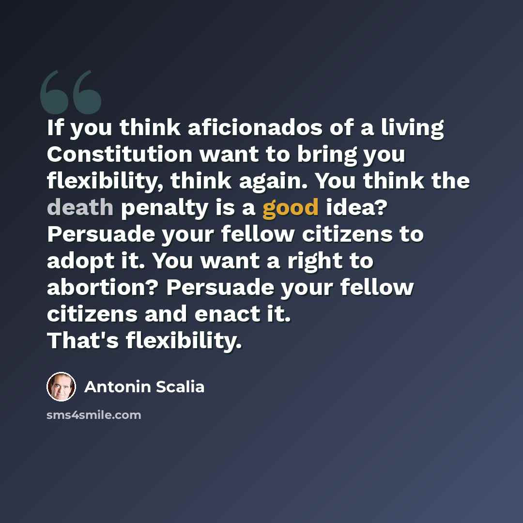“If you think aficionados of a living Constitution want to bring you flexibility, think again. You think the death penalty is a good idea? Persuade your fellow citizens to adopt it. You want a right to abortion? Persuade your fellow citizens and enact it. That's flexibility.” quote by Antonin Scalia