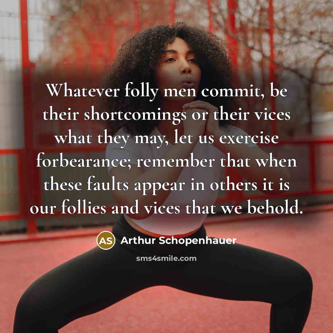 “Whatever folly men commit, be their shortcomings or their vices what they may, let us exercise forbearance; remember that when these faults appear in others it is our follies and vices that we behold.” quote by Arthur Schopenhauer