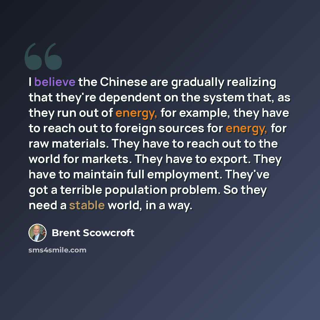 “I believe the Chinese are gradually realizing that they're dependent on the system that, as they run out of energy, for example, they have to reach out to foreign sources for energy, for raw materials. They have to reach out to the world for markets. They have to export. They have to maintain full…” quote by Brent Scowcroft