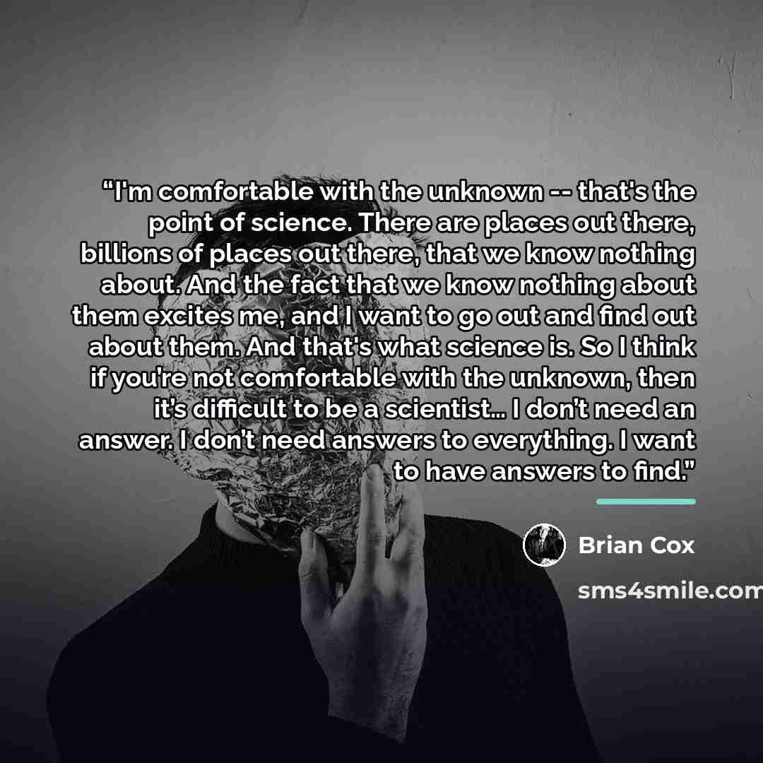 “I'm comfortable with the unknown -- that's the point of science. There are places out there, billions of places out there, that we know nothing about. And the fact that we know nothing about them excites me, and I want to go out and find out about them. And that's what science is. So I think if…” quote by Brian Cox