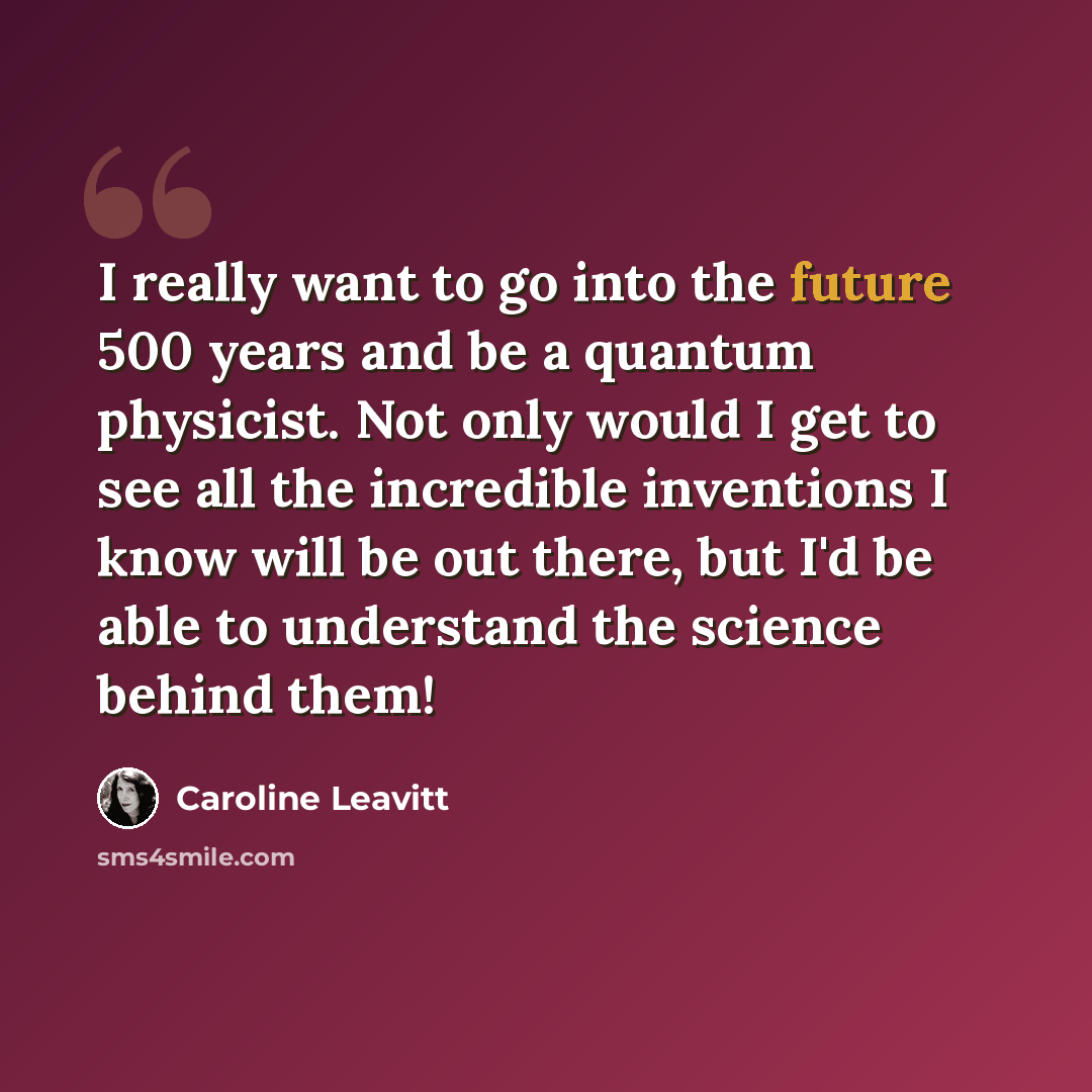 “I really want to go into the future 500 years and be a quantum physicist. Not only would I get to see all the incredible inventions I know will be out there, but I'd be able to understand the science behind them!” quote by Caroline Leavitt