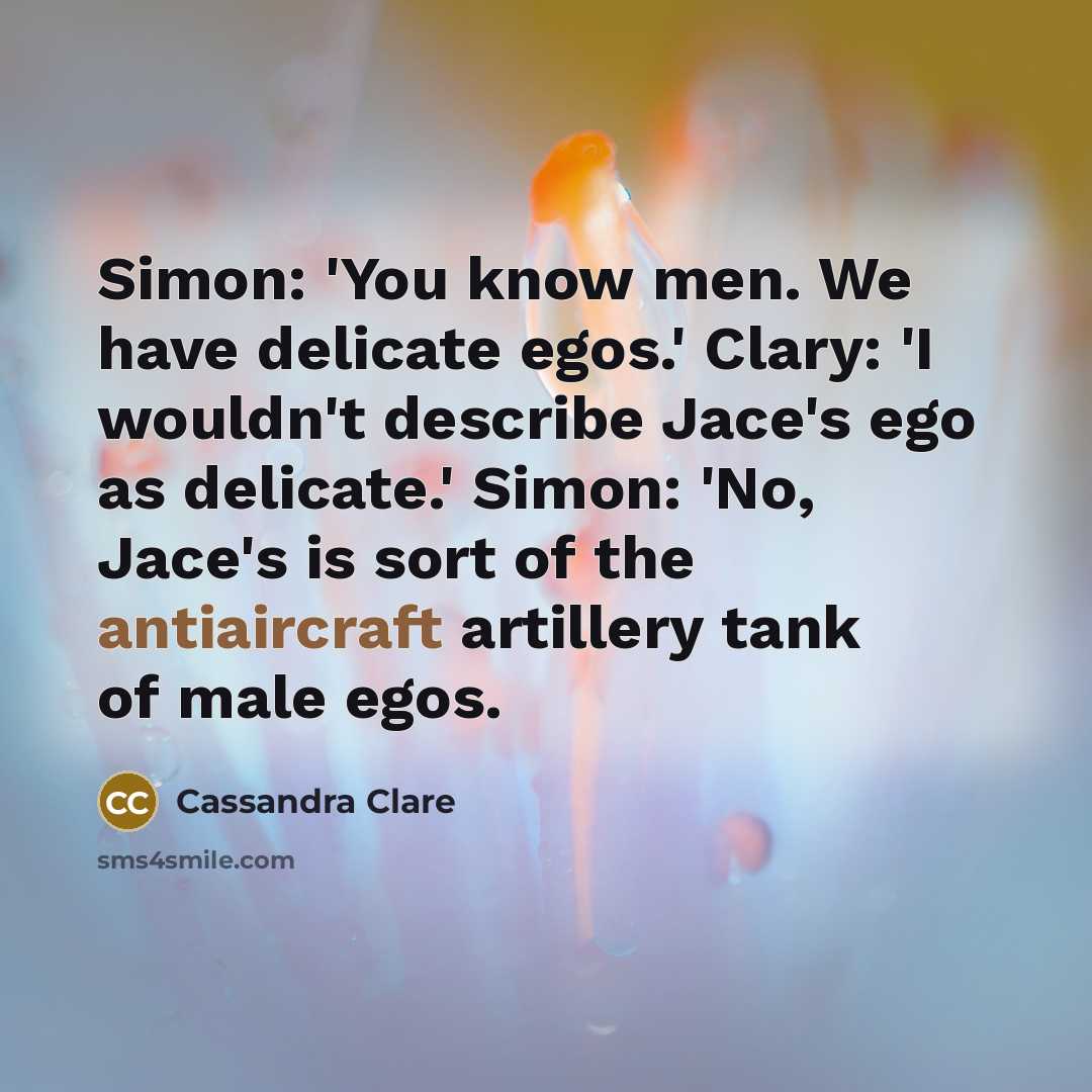 “Simon: 'You know men. We have delicate egos.' Clary: 'I wouldn't describe Jace's ego as delicate.' Simon: 'No, Jace's is sort of the antiaircraft artillery tank of male egos.” quote by Cassandra Clare
