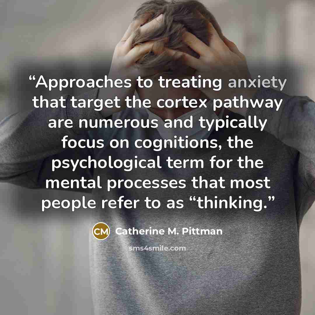 “Approaches to treating anxiety that target the cortex pathway are numerous and typically focus on cognitions, the psychological term for the mental processes that most people refer to as “thinking.” quote by Catherine M. Pittman