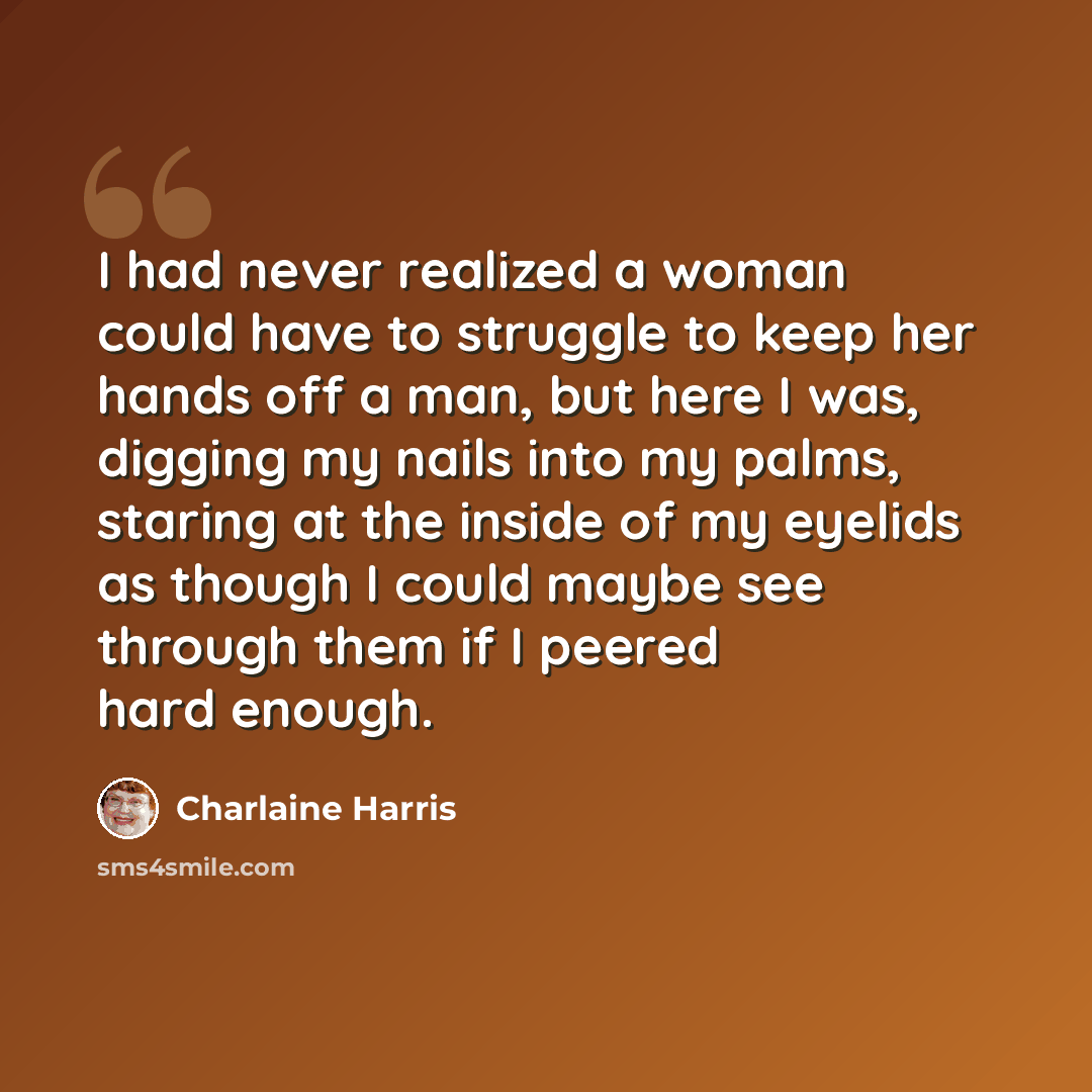 “I had never realized a woman could have to struggle to keep her hands off a man, but here I was, digging my nails into my palms, staring at the inside of my eyelids as though I could maybe see through them if I peered hard enough.” quote by Charlaine Harris