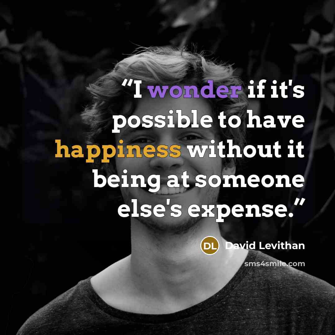 “I wonder if it's possible to have happiness without it being at someone else's expense.” quote by David Levithan