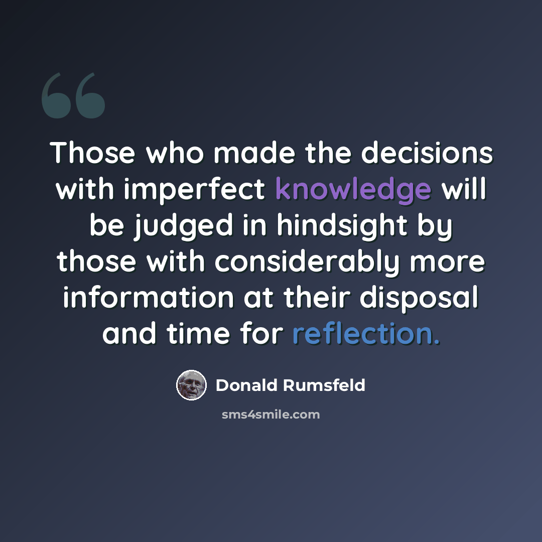 “Those who made the decisions with imperfect knowledge will be judged in hindsight by those with considerably more information at their disposal and time for reflection.” quote by Donald Rumsfeld