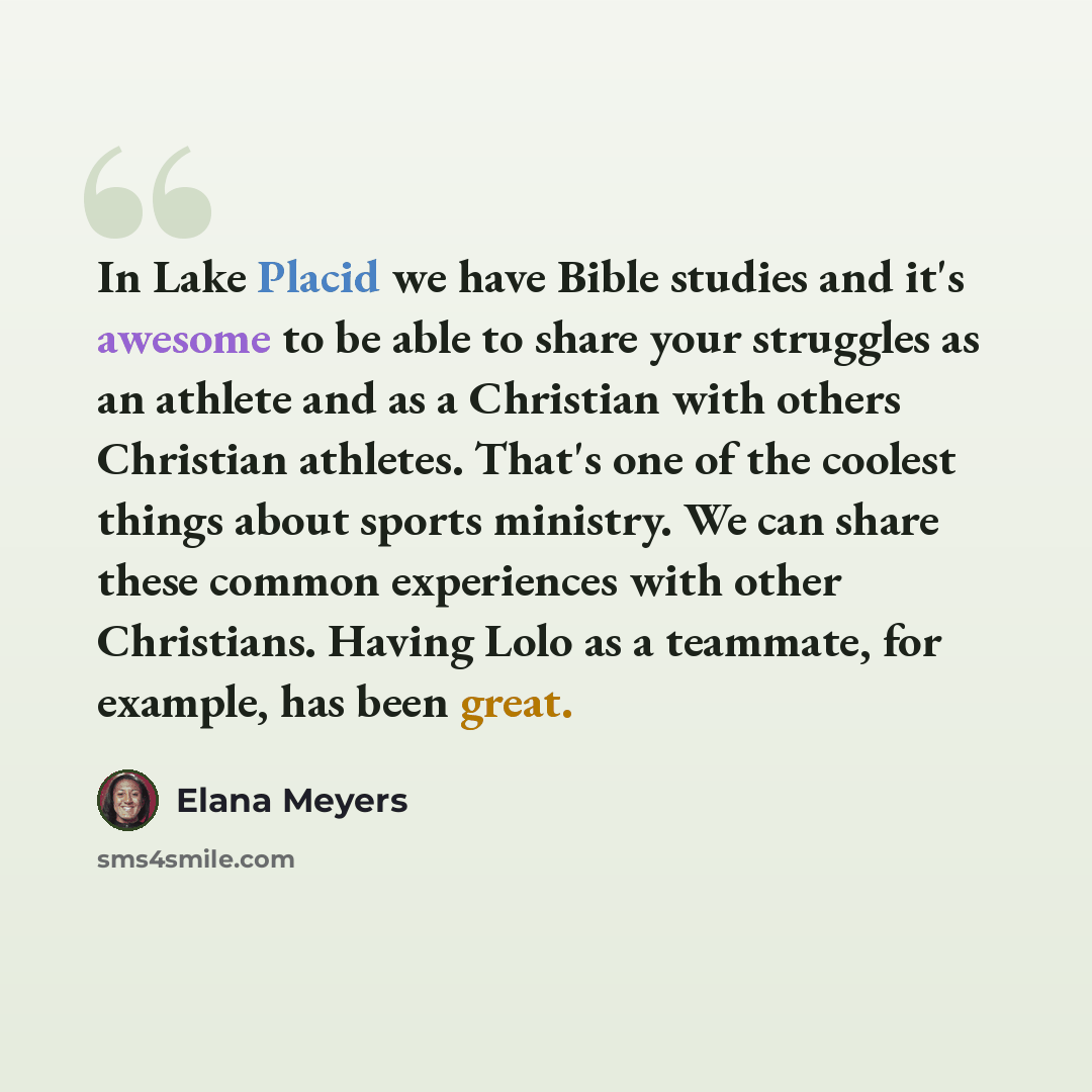 “In Lake Placid we have Bible studies and it's awesome to be able to share your struggles as an athlete and as a Christian with others Christian athletes. That's one of the coolest things about sports ministry. We can share these common experiences with other Christians. Having Lolo as a teammate…” quote by Elana Meyers